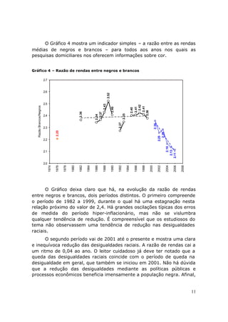 O Gráfico 4 mostra um indicador simples – a razão entre as rendas
médias de negros e brancos – para todos aos anos nos quais as
pesquisas domiciliares nos oferecem informações sobre cor.


Gráfico 4 – Razão de rendas entre negros e brancos

                         2.7


                         2.6




                                                                                         2.52
                         2.5                                                      2.43




                                                                                                                                2.42
  Razão Brancos/Negros




                                                                                                                               2.41
                                                                                                2.40




                                                                                                                               2.41
                                                                                                                              2.40




                                                                                                                            2.38
                                                           2.36




                                                                           2.37




                                                                                                              2.35
                                                                         2.34




                         2.4
                                                                                                       2.27




                                                                                                                                                  2.36
                         2.3
                                      2.20




                                                                                                                                                            2.28
                                                                                                                                                         2.25
                         2.2




                                                                                                                                                                        2.16
                                                                                                                                                                     2.13
                         2.1




                                                                                                                                                                   2.11
                         2.0
                               1974

                                      1976

                                             1978

                                                    1980

                                                           1982

                                                                  1984

                                                                         1986

                                                                                  1988

                                                                                                1990

                                                                                                       1992

                                                                                                                     1994

                                                                                                                             1996

                                                                                                                                    1998

                                                                                                                                           2000

                                                                                                                                                         2002

                                                                                                                                                                   2004

                                                                                                                                                                          2006

                                                                                                                                                                                 2008

      O Gráfico deixa claro que há, na evolução da razão de rendas
entre negros e brancos, dois períodos distintos. O primeiro compreende
o período de 1982 a 1999, durante o qual há uma estagnação nesta
relação próximo do valor de 2,4. Há grandes oscilações típicas dos erros
de medida do período hiper-inflacionário, mas não se vislumbra
qualquer tendência de redução. É compreensível que os estudiosos do
tema não observassem uma tendência de redução nas desigualdades
raciais.
      O segundo período vai de 2001 até o presente e mostra uma clara
e inequívoca redução das desigualdades raciais. A razão de rendas cai a
um ritmo de 0,04 ao ano. O leitor cuidadoso já deve ter notado que a
queda das desigualdades raciais coincide com o período de queda na
desigualdade em geral, que também se iniciou em 2001. Não há dúvida
que a redução das desigualdades mediante as políticas públicas e
processos econômicos beneficia imensamente a população negra. Afinal,


                                                                                                                                                                                        11
 
