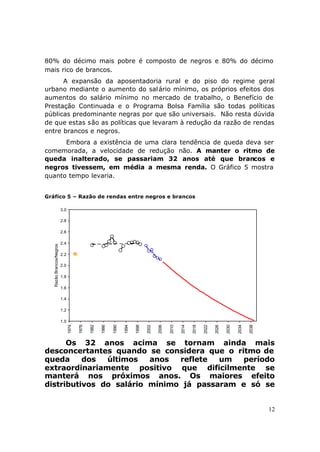 80% do décimo mais pobre é composto de negros e 80% do décimo
mais rico de brancos.
      A expansão da aposentadoria rural e do piso do regime geral
urbano mediante o aumento do sal ário mínimo, os próprios efeitos dos
aumentos do salário mínimo no mercado de trabalho, o Benefício de
Prestação Continuada e o Programa Bolsa Família são todas políticas
públicas predominante negras por que são universais. Não resta dúvida
de que estas são as políticas que levaram à redução da razão de rendas
entre brancos e negros.
      Embora a existência de uma clara tendência de queda deva ser
comemorada, a velocidade de redução não. A manter o ritmo de
queda inalterado, se passariam 32 anos até que brancos e
negros tivessem, em média a mesma renda. O Gráfico 5 mostra
quanto tempo levaria.


Gráfico 5 – Razão de rendas entre negros e brancos

                          3.0

                          2.8

                          2.6

                          2.4
   Razão Brancos/Negros




                          2.2

                          2.0

                          1.8

                          1.6

                          1.4

                          1.2

                          1.0
                                1974

                                       1978

                                              1982

                                                     1986

                                                            1990

                                                                   1994

                                                                          1998

                                                                                 2002

                                                                                        2006

                                                                                               2010

                                                                                                      2014

                                                                                                             2018

                                                                                                                    2022

                                                                                                                           2026

                                                                                                                                  2030

                                                                                                                                         2034

                                                                                                                                                2038




      Os 32 anos acima se tornam ainda mais
desconcertantes quando se considera que o ritmo de
queda     dos  últimos   anos  reflete  um  período
extraordinariamente positivo que dificilmente se
manterá nos próximos anos. Os maiores efeito
distributivos do salário mínimo já passaram e só se


                                                                                                                                                       12
 