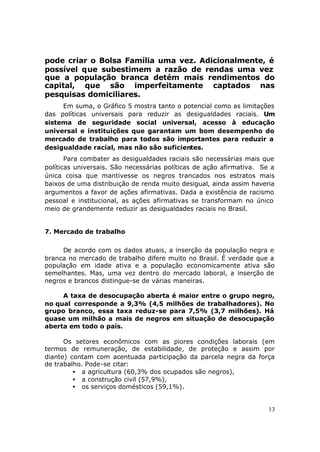 pode criar o Bolsa Família uma vez. Adicionalmente, é
possível que subestimem a razão de rendas uma vez
que a população branca detém mais rendimentos do
capital, que são imperfeitamente captados nas
pesquisas domiciliares.
     Em suma, o Gráfico 5 mostra tanto o potencial como as limitações
das políticas universais para reduzir as desigualdades raciais. Um
sistema de seguridade social universal, acesso à educação
universal e instituições que garantam um bom desempenho do
mercado de trabalho para todos são importantes para reduzir a
desigualdade racial, mas não são suficientes.
       Para combater as desigualdades raciais são necessárias mais que
políticas universais. São necessárias políticas de ação afirmativa. Se a
única coisa que mantivesse os negros trancados nos estratos mais
baixos de uma distribuição de renda muito desigual, ainda assim haveria
argumentos a favor de ações afirmativas. Dada a existência de racismo
pessoal e institucional, as ações afirmativas se transformam no único
meio de grandemente reduzir as desigualdades raciais no Brasil.


7. Mercado de trabalho

     De acordo com os dados atuais, a inserção da população negra e
branca no mercado de trabalho difere muito no Brasil. É verdade que a
população em idade ativa e a população economicamente ativa são
semelhantes. Mas, uma vez dentro do mercado laboral, a inserção de
negros e brancos distingue-se de várias maneiras.

     A taxa de desocupação aberta é maior entre o grupo negro,
no qual corresponde a 9,3% (4,5 milhões de trabalhadores). No
grupo branco, essa taxa reduz-se para 7,5% (3,7 milhões). Há
quase um milhão a mais de negros em situação de desocupação
aberta em todo o país.

      Os setores econômicos com as piores condições laborais (em
termos de remuneração, de estabilidade, de proteção e assim por
diante) contam com acentuada participação da parcela negra da força
de trabalho. Pode-se citar:
         • a agricultura (60,3% dos ocupados são negros),
         • a construção civil (57,9%),
         • os serviços domésticos (59,1%).


                                                                      13
 