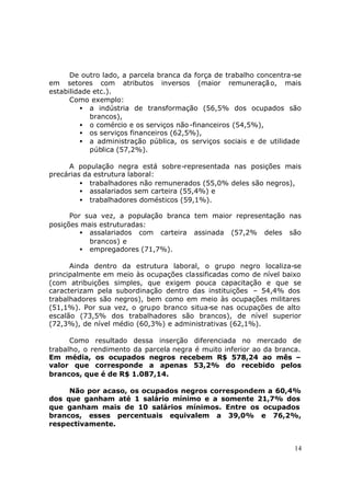 De outro lado, a parcela branca da força de trabalho concentra-se
em setores com atributos inversos (maior remuneraçã o, mais
estabilidade etc.).
      Como exemplo:
         • a indústria de transformação (56,5% dos ocupados são
            brancos),
         • o comércio e os serviços não -financeiros (54,5%),
         • os serviços financeiros (62,5%),
         • a administração pública, os serviços sociais e de utilidade
            pública (57,2%).

     A população negra está sobre-representada nas posições mais
precárias da estrutura laboral:
         • trabalhadores não remunerados (55,0% deles são negros),
         • assalariados sem carteira (55,4%) e
         • trabalhadores domésticos (59,1%).

      Por sua vez, a população branca tem maior representação nas
posições mais estruturadas:
         • assalariados com carteira assinada (57,2% deles são
           brancos) e
         • empregadores (71,7%).

      Ainda dentro da estrutura laboral, o grupo negro localiza-se
principalmente em meio às ocupações classificadas como de nível baixo
(com atribuições simples, que exigem pouca capacitação e que se
caracterizam pela subordinação dentro das instituições – 54,4% dos
trabalhadores são negros), bem como em meio às ocupações militares
(51,1%). Por sua vez, o grupo branco situa-se nas ocupações de alto
escalão (73,5% dos trabalhadores são brancos), de nível superior
(72,3%), de nível médio (60,3%) e administrativas (62,1%).

      Como resultado dessa inserção diferenciada no mercado de
trabalho, o rendimento da parcela negra é muito inferior ao da branca.
Em média, os ocupados negros recebem R$ 578,24 ao mês –
valor que corresponde a apenas 53,2% do recebido pelos
brancos, que é de R$ 1.087,14.

     Não por acaso, os ocupados negros correspondem a 60,4%
dos que ganham até 1 salário mínimo e a somente 21,7% dos
que ganham mais de 10 salários mínimos. Entre os ocupados
brancos, esses percentuais equivalem a 39,0% e 76,2%,
respectivamente.


                                                                     14
 