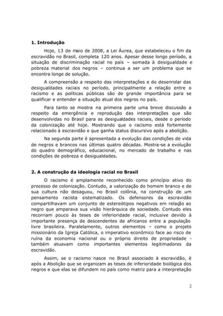 1. Introdução
      Hoje, 13 de maio de 2008, a Lei Áurea, que estabeleceu o fim da
escravidão no Brasil, completa 120 anos. Apesar desse longo período, a
situação de discriminação racial no país – somada à desigualdade e
pobreza material dos negros – continua a ser um problema que se
encontra longe de solução.
       A compreensão a respeito das interpretações e do desenrolar das
desigualdades raciais no período, principalmente a relação entre o
racismo e as políticas públicas são de grande importância para se
qualificar e entender a situação atual dos negros no país.
      Para tanto se mostra na primeira parte uma breve discussão a
respeito da emergência e reprodução das interpretações que são
desenvolvidas no Brasil para as desigualdades raciais, desde o período
da colonização até hoje. Mostrando que o racismo está fortemente
relacionado à escravidão e que ganha status discursivo após a abolição.
      Na segunda parte é apresentada a evolução das condições de vida
de negros e brancos nas últimas quatro décadas. Mostra-se a evolução
do quadro demográfico, educacional, no mercado de trabalho e nas
condições de pobreza e desigualdades.


2. A construção da ideologia racial no Brasil
      O racismo é amplamente reconhecido como princípio ativo do
processo de colonização. Contudo, a valorização do homem branco e de
sua cultura não desaguou, no Brasil colônia, na construção de um
pensamento racista sistematizado. Os defensores da escravidão
compartilhavam um conjunto de estereótipos negativos em relação ao
negro que amparava sua visão hierárquica de sociedade. Contudo eles
recorriam pouco às teses de inferioridade racial, inclusive devido à
importante presença de descendentes de africanos entre a população
livre brasileira. Paralelamente, outros elementos – como o projeto
missionário da Igreja Católica, o imperativo econômico face ao risco de
ruína da economia nacional ou o próprio direito de propriedade -
também atuavam como importantes elementos legitimadores da
escravidão.
     Assim, se o racismo nasce no Brasil associado à escravidão, é
após a Abolição que se organizam as teses de inferioridade biológica dos
negros e que elas se difundem no país como matriz para a interpretação


                                                                       2
 