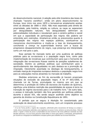 do desenvolvimento nacional. A adoção pela elite brasileira das teses do
chamado “racismo científico”, então em pleno desenvolvimento na
Europa, teve início nos anos 1870 e tornaram-se amplamente aceitas
entre as décadas de 1880 e 1920. Não mais separadas pelo direito de
propriedade, pela história, religião ou cultura, as raças se separariam
por desigualdades naturais. Tais desigualdades definiriam as
potencialidades individuais e resvalariam para o cenário político e social
em que a capacidade de participação dos negros não poderia ser
entendida sem restrições. Ampliam-se então os preconceitos quanto à
participação dos negros nos espaços públicos, acentuam-se os
mecanismos discriminatórios e impõe-se a tese do branqueamento,
conciliando a crença na superioridade branca com a busca do
progressivo desaparecimento do negro, cuja prese nça era interpretada
como um mal para o país.
      Esse período foi marcado tanto por uma ausência de políticas
públicas para os ex-escravos e a população negra livre, como pela
implementação de iniciativas que contribuíram para que o horizonte de
integração dos ex-escravos ficasse restrito às posições subalternas da
sociedade. Dentre as políticas públicas que contribuíram para o
aprofundamento das desigualdades no país destaca -se a promoção da
imigração. Claramente assentada na ideologia do branqueamento, a
entrada maciça de imigrantes europeus deslocou a população negra livre
para as colocações menos atraentes no mercado de trabalho.
       Medidas anteriores ao fim da escravidão já haviam propiciado
situações de exclusão da população negra. A lei nº 601/1850, a
chamada Lei de Terras, promulgada no mesmo ano em que se
determinou a proibição do tráfico de escravos (lei Euzébio de Queiroz),
significou uma drástica restrição das possibilidades de acesso à terra na
transição do regime escravista para o de trabalho livre .1 De outro lado,
o acesso à instrução também não fora garantido por políticas públicas
durante o século XIX, não sendo sequer acolhido como objetivo ou
garantia de direitos na Constituição Republicana de 1891.
      O período que se seguiu à Abolição foi caracterizado pela
aceleração do desenvolvimento econômico, com um incipiente processo

1
  A Lei de Terras proíbe o regime das ocupações, substituído pelos mecanismos de herança ou compra e
venda, únicos instrumentos admitidos como legítimos no acesso à terra, inclusive as terras devolutas. Além de
alterar e regular a forma de acesso à propriedade da terra (inclusive das terras públicas) instituída nas duas
décadas anteriores, a Lei de Terras procurou ainda definir os meios para operar a colonização, principalmente
por incentivos à imigração de trabalhadores europeus pobres para trabalhar nas lavouras brasileiras.



                                                                                                            3
 