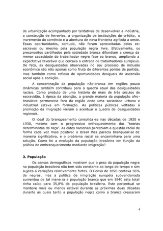de urbanização acompanhado por tentativas de desenvolver a indústria,
a construção de ferrovias, a organização de instituições de crédito, o
incremento do comércio e a abertura de nova fronteira agrícola a oeste.
Essas oportunidades, contudo, não foram aproveitadas pelos ex-
escravos ou mesmo pela população negra livre. Efetivamente, os
preconceitos partilhados pela sociedade branca difundiam a crença da
menor capacidade do trabalhador negro face ao branco, ampliando a
expectativa favorável que cercava a entrada de trabalhadores europeus.
De fato, as desigualdades observadas no seu processo de inclusão
econômica são não apenas como fruto de diferentes pontos de partida,
mas também como reflexo de oportunidades desiguais de ascensão
social após a abolição.
      A concentração da população não-branca em regiões pouco
dinâmicas também contribuiu para o quadro atual das desigualdades
raciais. Como produto de uma história de mais de três séculos de
escravidão, à época da abolição, a grande maioria da população afro -
brasileira permanecia fora da região onde uma sociedade urbana e
industrial estava em formação. As políticas públicas voltadas à
promoção da imigração vieram a acentuar o quadro de desigualdades
regionais.
       O ideal do branqueamento consolida -se nas décadas de 1920 e
1930, mesmo com o progressivo enfraquecimento das “teorias
deterministas da raça”. As elites nacionais percebiam a questão racial de
forma cada vez mais positiva: o Brasil lhes parecia branquear-se de
maneira significativa, e o problema racial se encaminhava para uma
solução. Como foi a evolução da população brasileira em função da
política de embranquecimento mediante imigração?


3. População
      Os censos demográficos mostram que o peso da população negra
na população brasileira não tem sido constante ao longo do tempo e sim
sujeita a variações relativamente fortes. O Censo de 1890 contava 56%
de negros, mas a política de imigração européia subvencionada
aumentou de tal manei ra a população branca que em 1940 este total
tinha caído para 35,8% da população brasileira. Este percentual se
manteve mais ou menos estável durante as próximas duas décadas
durante as quais tanto a população negra como a branca cresceram




                                                                        4
 