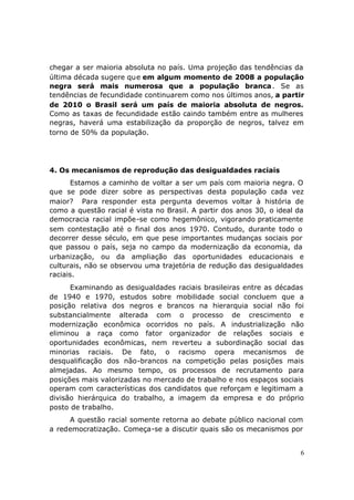 chegar a ser maioria absoluta no país. Uma projeção das tendências da
última década sugere que em algum momento de 2008 a população
negra será mais numerosa que a população branca . Se as
tendências de fecundidade continuarem como nos últimos anos, a partir
de 2010 o Brasil será um país de maioria absoluta de negros.
Como as taxas de fecundidade estão caindo também entre as mulheres
negras, haverá uma estabilização da proporção de negros, talvez em
torno de 50% da população.




4. Os mecanismos de reprodução das desigualdades raciais
      Estamos a caminho de voltar a ser um país com maioria negra. O
que se pode dizer sobre as perspectivas desta população cada vez
maior? Para responder esta pergunta devemos voltar à história de
como a questão racial é vista no Brasil. A partir dos anos 30, o ideal da
democracia racial impõe-se como hegemônico, vigorando praticamente
sem contestação até o final dos anos 1970. Contudo, durante todo o
decorrer desse século, em que pese importantes mudanças sociais por
que passou o país, seja no campo da modernização da economia, da
urbanização, ou da ampliação das oportunidades educacionais e
culturais, não se observou uma trajetória de redução das desigualdades
raciais.
      Examinando as desigualdades raciais brasileiras entre as décadas
de 1940 e 1970, estudos sobre mobilidade social concluem que a
posição relativa dos negros e brancos na hierarquia social não foi
substancialmente alterada com o processo de crescimento e
modernização econômica ocorridos no país. A industrialização não
eliminou a raça como fator organizador de relações sociais e
oportunidades econômicas, nem reverteu a subordinação social das
minorias raciais. De fato, o racismo opera mecanismos de
desqualificação dos não-brancos na competição pelas posições mais
almejadas. Ao mesmo tempo, os processos de recrutamento para
posições mais valorizadas no mercado de trabalho e nos espaços sociais
operam com características dos candidatos que reforçam e legitimam a
divisão hierárquica do trabalho, a imagem da empresa e do próprio
posto de trabalho.
     A questão racial somente retorna ao debate público nacional com
a redemocratização. Começa-se a discutir quais são os mecanismos por


                                                                        6
 
