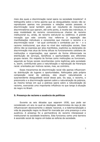meio dos quais a discriminação racial opera na sociedade brasileira? A
bibliografia sobre o tema aponta que as desigualdades raciais não se
reproduzem apenas nos processos e relações sociais pessoais. A
discriminação racial também pode ser resultante de mecanismos
discriminatórios que operam, até certo ponto, à revelia dos indivíduos. A
essa modalidade de racismo convencionou-se chamar de racismo
institucional ou, ainda, de racismo estrutural ou sistêmico. A grande
inovação que este conceito traz refere-se à separação das
manifestações individuais e conscientes que marcam o racismo e a
discriminação racial – tal qual conhecido e combatido por lei – e o
racismo institucional, que atua no nível das instituições sociais. Esse
último não se expressa por atos manifestos, explícitos ou declarados de
discriminação mas atua de forma difusa no funcionamento cotidiano de
instituições e organizações, que operam de forma diferenciada na
distribuição de serviços, benefícios e oportunidades aos diferentes
grupos raciais. Diz respeito às formas como instituições as funcionam,
seguindo as forças sociais reconhecidas como legítimas pela sociedade
e, assim, contribuindo para a naturalização e reprodução da hierarquia
racial. orientados por motivos raciais, mas, ao contrário.
      Esses mecanismos de discriminação racial não apenas influenciam
na distribuição de lugares e oportunidades. Reforçados pela própria
composição racial da pobreza, eles atuam naturalizando a
surpreendente desigualdade social desse país. Ou seja, o racismo, o
preconceito e a discriminação operam sobre a naturalização da pobreza,
ao mesmo tempo em que a pobreza opera sobre a naturalização do
racismo, exercendo uma importante influência no que tange à situação
do negro no Brasil.


5. Presença de racismo e ausência de políticas


       Durante as seis décadas que separam 1930, que pode ser
considerado um ano no qual as ideologias deterministas da raça já não
influenciavam decisivamente o debate nacional, e a redemocratização a
vida da população negra no Brasil foi marcada por uma presença e uma
ausência. A presença foi a permanência do racismo interpessoal e
institucional na sociedade brasileira. Esta funcionou como uma barreira
à ascensão social de negros em todas as esferas da sociedade.




                                                                        7
 