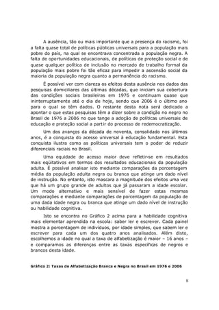 A ausência, tão ou mais importante que a presença do racismo, foi
a falta quase total de políticas públicas universais para a população mais
pobre do país, na qual se encontrava concentrada a população negra. A
falta de oportunidades educacionais, de políticas de proteção social e de
quase qualquer política de inclusão no mercado de trabalho formal da
população mais pobre foi tão eficaz para impedir a ascensão social da
maioria da população negra quanto a permanência do racismo.
      É possível ver com clareza os efeitos desta ausência nos dados das
pesquisas domiciliares das últimas décadas, que iniciam sua cobertura
das condições sociais brasileiras em 1976 e continuam quase que
ininterruptamente até o dia de hoje, sendo que 2006 é o último ano
para o qual se têm dados. O restante desta nota será dedicado a
apontar o que estas pesquisas têm a dizer sobre a condição no negro no
Brasil de 1976 a 2006 no que tange a adoção de políticas universais de
educação e proteção social a part ir do processo de redemocratização.
      Um dos avanços da década de noventa, consolidado nos últimos
anos, é a conquista do acesso universal à educação fundamental. Esta
conquista ilustra como as políticas universais tem o poder de reduzir
diferenciais raciais no Brasil.
      Uma equidade de acesso maior deve refletir-se em resultados
mais eqüitativos em termos dos resultados educacionais da população
adulta. É possível analisar isto mediante comparações da porcentagem
média da população adulta negra ou branca que atinge um dado nível
de instrução. No entanto, isto mascara a magnitude dos efeitos uma vez
que há um grupo grande de adultos que já passaram a idade escolar.
Um modo alternativo e mais sensível de fazer estas mesmas
comparações e mediante comparações de porcentagem da população de
uma dada idade negra ou branca que atinge um dado nível de instrução
ou habilidade cognitiva.
      Isto se encontra no Gráfico 2 acima para a habilidade cognitiva
mais elementar aprendida na escola: saber ler e escrever. Cada painel
mostra a porcentagem de indivíduos, por idade simples, que sabem ler e
escrever para cada um dos quatro anos analisados. Além disto,
escolhemos a idade no qual a taxa de alfabetização é maior – 16 anos –
e comparamos as diferenças entre as taxas específicas de negros e
brancos desta idade.


Gráfico 2: Taxas de Alfabetização Branca e Negra no Brasil em 1976 e 2006



                                                                            8
 