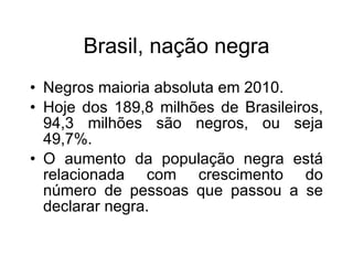 Brasil, naç ão negra Negros maioria absoluta em 2010. Hoje dos 189,8 milh ões de Brasileiros, 94,3 milhões são negros, ou seja 49,7%. O aumento da população negra está relacionada com crescimento do número de pessoas que passou a se declarar negra.