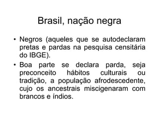 Brasil, naç ão negra Negros (aqueles que se autodeclaram pretas e pardas na pesquisa censit ária do IBGE). Boa parte se declara parda, seja preconceito hábitos culturais ou tradição, a população afrodescedente, cujo os ancestrais miscigenaram com brancos e índios.