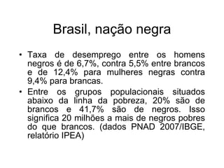 Brasil, naç ão negra Taxa de desemprego entre os homens negros é de 6,7%, contra 5,5% entre brancos e de 12,4% para mulheres negras contra 9,4% para brancas. Entre os grupos populacionais situados abaixo da linha da pobreza, 20% são de brancos e 41,7% são de negros. Isso significa 20 milhões a mais de negros pobres do que brancos. (dados PNAD 2007/IBGE, relatório IPEA)