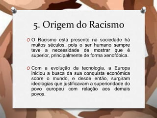 5. Origem do Racismo
O O Racismo está presente na sociedade há
muitos séculos, pois o ser humano sempre
teve a necessidade de mostrar que é
superior, principalmente de forma xenofóbica.
O Com a evolução da tecnologia, a Europa
iniciou a busca da sua conquista econômica
sobre o mundo, e desde então, surgiram
ideologias que justificavam a superioridade do
povo europeu com relação aos demais
povos.
 
