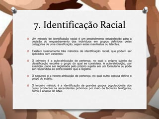7. Identificação Racial
O Um método de identificação racial é um procedimento estabelecido para a
decisão do enquadramento dos indivíduos em grupos definidos pelas
categorias de uma classificação, sejam estas manifestas ou latentes.
O Existem basicamente três métodos de identificação racial, que podem ser
aplicados com variantes:
O O primeiro é a auto-atribuição de pertença, no qual o próprio sujeito da
classificação escolhe o grupo do qual se considera. A auto-atribuição, por
exemplo, pode ser registrada pelo próprio sujeito em um formulário ou pode
ser respondida ao entrevistador que a registra.
O O segundo é a hetero-atribuição de pertença, no qual outra pessoa define o
grupo do sujeito.
O O terceiro método é a identificação de grandes grupos populacionais dos
quais provieram os ascendentes próximos por meio de técnicas biológicas,
como a análise do DNA.
 
