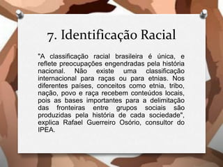 7. Identificação Racial
"A classificação racial brasileira é única, e
reflete preocupações engendradas pela história
nacional. Não existe uma classificação
internacional para raças ou para etnias. Nos
diferentes países, conceitos como etnia, tribo,
nação, povo e raça recebem conteúdos locais,
pois as bases importantes para a delimitação
das fronteiras entre grupos sociais são
produzidas pela história de cada sociedade",
explica Rafael Guerreiro Osório, consultor do
IPEA.
 