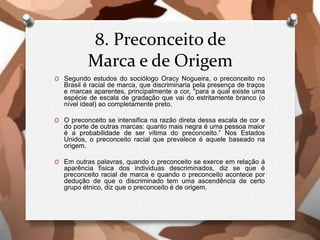 8. Preconceito de
Marca e de Origem
O Segundo estudos do sociólogo Oracy Nogueira, o preconceito no
Brasil é racial de marca, que discriminaria pela presença de traços
e marcas aparentes, principalmente a cor, "para a qual existe uma
espécie de escala de gradação que vai do estritamente branco (o
nível ideal) ao completamente preto.
O O preconceito se intensifica na razão direta dessa escala de cor e
do porte de outras marcas: quanto mais negra é uma pessoa maior
é a probabilidade de ser vítima do preconceito.” Nos Estados
Unidos, o preconceito racial que prevalece é aquele baseado na
origem.
O Em outras palavras, quando o preconceito se exerce em relação à
aparência física dos individuas descriminados, diz se que é
preconceito racial de marca e quando o preconceito acontece por
dedução de que o discriminado tem uma ascendência de certo
grupo étnico, diz que o preconceito é de origem.
 
