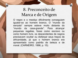 8. Preconceito de
Marca e de Origem
O negro e o mestiço dificilmente conseguiam
igualar-se ao homem branco. O “mundo da
senzala” sempre esteve muito distante do
“mundo da casa-grande”. Para alcançar
pequenas regalias, fosse como escravo ou
como homem livre, os descendentes de negros
precisavam ocultar ou disfarçar seus traços de
africanidade, já que o homem branco era
apresentado como padrão de beleza e de
moral. (CARNEIRO, 1996, p. 15).
 
