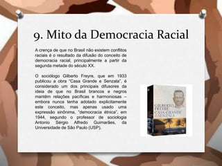 9. Mito da Democracia Racial
A crença de que no Brasil não existem conflitos
raciais é o resultado da difusão do conceito de
democracia racial, principalmente a partir da
segunda metade do século XX.
O sociólogo Gilberto Freyre, que em 1933
publicou a obra “Casa Grande e Senzala”, é
considerado um dos principais difusores da
ideia de que no Brasil brancos e negros
mantêm relações pacíficas e harmoniosas –
embora nunca tenha adotado explicitamente
este conceito, mas apenas usado uma
expressão sinônima, “democracia étnica”, em
1944, segundo o professor de sociologia
Antonio Sérgio Alfredo Guimarães, da
Universidade de São Paulo (USP).
 