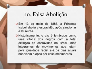 10. Falsa Abolição
O Em 13 de maio de 1888, a Princesa
Isabel aboliu a escravidão após sancionar
a lei Áurea.
O Historicamente, o ato é lembrado como
uma vitória dos negros com a total
extinção da escravidão no Brasil, mas
integrantes de movimentos que lutam
pela igualdade racial até os dias atuais
não veem a ação por esse mesmo viés.
 