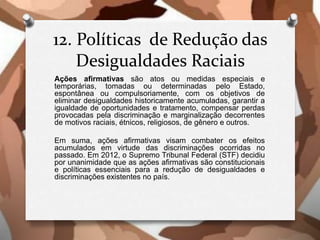 12. Políticas de Redução das
Desigualdades Raciais
Ações afirmativas são atos ou medidas especiais e
temporárias, tomadas ou determinadas pelo Estado,
espontânea ou compulsoriamente, com os objetivos de
eliminar desigualdades historicamente acumuladas, garantir a
igualdade de oportunidades e tratamento, compensar perdas
provocadas pela discriminação e marginalização decorrentes
de motivos raciais, étnicos, religiosos, de gênero e outros.
Em suma, ações afirmativas visam combater os efeitos
acumulados em virtude das discriminações ocorridas no
passado. Em 2012, o Supremo Tribunal Federal (STF) decidiu
por unanimidade que as ações afirmativas são constitucionais
e políticas essenciais para a redução de desigualdades e
discriminações existentes no país.
 