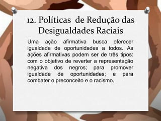 12. Políticas de Redução das
Desigualdades Raciais
Uma ação afirmativa busca oferecer
igualdade de oportunidades a todos. As
ações afirmativas podem ser de três tipos:
com o objetivo de reverter a representação
negativa dos negros; para promover
igualdade de oportunidades; e para
combater o preconceito e o racismo.
 