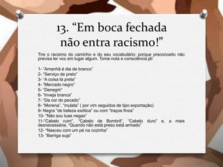 13. “Em boca fechada
não entra racismo!”
Tire o racismo do caminho e do seu vocabulário: porque preconceito não
precisa ter voz em lugar algum. Tome nota e consciência já!
1- “Amanhã é dia de branco”
2- “Serviço de preto”
3- “A coisa tá preta”
4- “Mercado negro”
5- “Denegrir”
6- “Inveja branca”
7- “Da cor do pecado”
8- “Morena”, “mulata” ( por vim seguidos de tipo exportação)
9- Negra “de beleza exótica” ou com “traços finos”
10- “Não sou tuas negas”
11-“Cabelo ruim”, “Cabelo de Bombril”, “Cabelo duro” e, a mais
desnecessária, “Quando não está preso está armado”
12- “Nasceu com um pé na cozinha”
13- “Barriga suja”
 