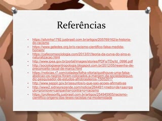 Referências
• https://silvinha1792.jusbrasil.com.br/artigos/205769162/a-historia-
do-racismo
• https://www.geledes.org.br/o-racismo-cientifico-falsa-medida-
homem/
• https://cafecomsociologia.com/2013/01/teoria-da-curva-do-sino-e-
naturalizacao.html
• http://www.ipea.gov.br/portal/images/stories/PDFs/TDs/td_0996.pdf
• http://sociologiaeantropologia.blogspot.com.br/2012/05/resenha-de-
preconceito-racial-de-marca.html
• https://noticias.r7.com/cidades/folha-vitoria/quothouve-uma-falsa-
abolicao-os-negros-foram-colocados-a-margem-da-sociedadequot-
diz-pesquisador-de-estudos-afrobrasileiros-15052017
• http://www.seppir.gov.br/assuntos/o-que-sao-acoes-afirmativas
• http://www2.sidneyrezende.com/noticia/264491+metro+de+sao+pa
ulo+promove+campanha+contra+o+racismo
• https://professorlfg.jusbrasil.com.br/artigos/254945905/racismo-
cientifico-origens-das-teses-racistas-na-modernidade
 