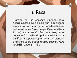 1. Raça
Trata-se de um conceito utilizado para
definir classes de animais que têm origem
em um tronco comum, com características e
potencialidades físicas específicas relativas
à [sic] cada raça”. Por sua vez, este
conceito fora aplicado pelos Nazistas para
justificar a suposta supremacia dos brancos
e arianos sobre outros grupos (MUNANGA;
GOMES, 2006, p. 175).
 