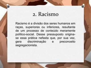 2. Racismo
Racismo é a divisão dos seres humanos em
raças, superiores ou inferiores, resultante
de um processo de conteúdo meramente
político-social. Desse pressuposto origina-
se essa prática nefasta que, por sua vez,
gera discriminação e preconceito
segregacionista.
 