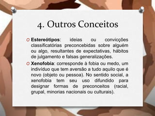 4. Outros Conceitos
O Estereótipos: ideias ou convicções
classificatórias preconcebidas sobre alguém
ou algo, resultantes de expectativas, hábitos
de julgamento e falsas generalizações.
O Xenofobia: corresponde à fobia ou medo, um
indivíduo que tem aversão a tudo aquilo que é
novo (objeto ou pessoa). No sentido social, a
xenofobia tem seu uso difundido para
designar formas de preconceitos (racial,
grupal, minorias nacionais ou culturais).
 