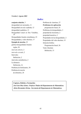 Versión 2. Agosto 2003

                                         Indíce.
conjunto solución, 3                            Problema de vitaminas, 27
desigualdad con racionales, 11                  Problemas de aplicación
Desigualdad con raíz cuadrada, 12                  programación lineal, 24
desigualdad cuadrática, 13                      Problemas de desigualdades, 3
Desigualdad Lineal en Dos Variables,            propiedad de tricotomía, 2
  19                                            propiedad transitiva, 2
Desigualdades lineales simultáneas, 23          Propiedades de las desigualdades, 2
Desigualdades y valor absoluto, 17              Propiedades del valor absoluto, 15
Ejemplo de mezclas, 25                          Solución Gráfica
graficar desigualdades lineales                    Programación lineal, 26
  reglas, 20                                    Valor Absoluto
intervalo abierto, 2                               Definición, 15
intervalo cerrado, 2
Intervalos
  Definición, 2
intervalos semiabiertos, 2
La distancia
  Definición, 16
Problema de fertilizantes, 30
Problema de mezcla
  de alimentos, 28




  Captura, Edición y Formación:
  José Luis Díaz Gómez Profesor Titular del Departamento de Matemáticas.
  Alicia Hernández Ochoa. Secretaria del Departamento de Matemáticas.




                                           45
 