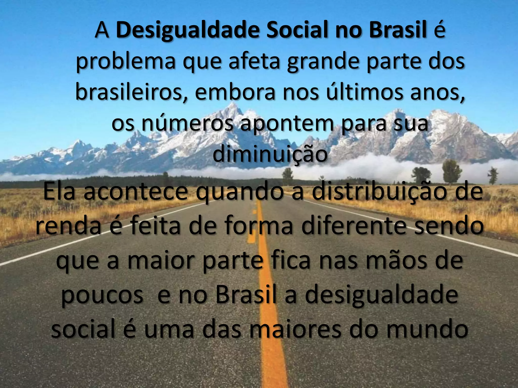 Ela acontece quando a distribuição de
renda é feita de forma diferente sendo
que a maior parte fica nas mãos de
poucos e no Brasil a desigualdade
social é uma das maiores do mundo
A Desigualdade Social no Brasil é
problema que afeta grande parte dos
brasileiros, embora nos últimos anos,
os números apontem para sua
diminuição
 
