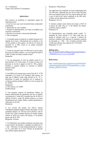Página 9 de 9
25 ≥ x Respuesta:
Viajan como máximo 25 estudiantes.
Aplicaciones
Para resolver un problema es importante seguir los
siguientes pasos:
1. Leer las veces que sean necesarias hasta comprender
el problema.
2. Determinar la o las variables.
3. Realizar el planteamiento, en el que se establece una
ecuación o inecuación
4. Resolver la ecuación o inecuación planteada.
5. Dar la respuesta.
1. Un hombre gasta la mitad de su sueldo mensual en el
alquiler de la casa y alimentación de su familia, y los
3/8 del sueldo en otros gastos. Al cabo de 15 meses ha
ahorrado S/. 6 000. ¿Cuál es su sueldo mensual?
Respuesta: 3 200
2. Vendí un automóvil por $ 8 000 más la tercera parte
de lo que me había costado, y en esta operación gané $
2 000. ¿Cuánto me había costado el auto?
Respuesta:
3. En una peluquería el corte de cabello cuesta S/. 6
para hombre y S/. 8 para mujer. Si se hace el corte a 50
personas en un día y pagan en total S/. 360 ¿cuántos
hombres y cuántas mujeres se cortaron el cabello
durante el día?
Respuesta:
4. Una fábrica de camisas tiene costos fijos de S/. 9 750
mensuales y le cuesta S/.22 producir cada camisa. Se
sabe que la fábrica vende cada artículo en S/. 35. a.
Determine el punto de equilibrio de la empresa b.
¿Cuántas camisas produjo la fábrica si tuvo un gasto de
S/. 29550?
Respuestas:
a) 750 camisas y S/ 16500
b) 900 camisas
5. Una pequeña empresa de pantalones elabora un
número determinado de pantalones por día. Si duplica
su producción y vende 60, le quedan más de 54. Pero si
elabora 10 más y vende 28, tendrá entonces a lo sumo
40 pantalones por vender. Hallar ¿cuántos pantalones se
elaboraron en un día?
Respuesta:
6. Los vecinos del parque Los Olivos, desean
remodelarlo podando algunos árboles del parque. Si una
compañía alquila a S/ 150 una sierra eléctrica, más S/
20 por hora ¿Qué cantidad máxima de tiempo pueden
utilizar la sierra los vecinos del parque, si no pueden
gastar más de S/ 350?
Respuesta: 10 horas
7. Un laboratorio que produce perfumes encuentra que
el costo total C de producir x unidades está dado por: C
= 20x + 500 soles. Si cada unidad producida se vende a
S/ 25, ¿cuál debe ser el nivel mínimo de producción
para obtener alguna ganancia?
Respuesta: 100 perfumes
Un empresario ha comprado un local cuadrangular por
259 200 soles. Sabiendo que uno de los lados del local
tiene una longitud igual a las tres cuartas partes del otro
y que el precio por metro cuadrado es de 600 soles.
¿Cuáles son las dimensiones del local?
Respuesta: 24 y 18
9. Antonio compro cierto número de relojes a $192. Si
el precio de cada reloj es: ¾ del número de relojes.
¿Cuántos relojes compró?
Respuesta 16
10. Semanalmente una compañía puede vender “x”
unidades de cierto artículo a “p” soles cada uno, en
donde la relación entre p y x (precio y número de
artículos vendidos) está dada por la siguiente ecuación
de demanda: p = 460 – 10x. ¿Cuántos artículos debe
vender para obtener unos ingresos de 5 250 soles?
Respuesta: 21 o 25
Bibliografías:
file:///D:/Perfil%20de%20Miguel/Downloads/Federico
_Villarreal_U_n_i_v_e_r_s_i_d_a.pdf
Referencias:
http://virtual.funlam.edu.co/repositorio/sites/default/file
s/repositorioarchivos/2012/05/Desigualdades_y_valor_
absoluto_880428.1674.doc
 