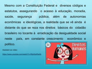 Mesmo com a Constituição Federal e diversos códigos e
estatutos, assegurando o acesso à educação, moradia,
saúde, segurança pública, além de autonomias
econômicas e ideológicas, a realidade que se vê ainda é
distante do que se reza nos direitos básicos do cidadão
brasileiro no tocante à erradicação da desigualdade social
neste país, em constante crescimento econômico e
político.
Assistam ao vídeo:
https://www.youtube.com/watch?v=95pHjoKfeAA
 