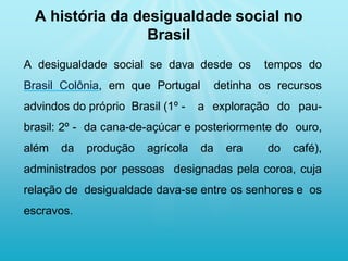 A desigualdade social se dava desde os tempos do
Brasil Colônia, em que Portugal detinha os recursos
advindos do próprio Brasil (1º - a exploração do pau-
brasil: 2º - da cana-de-açúcar e posteriormente do ouro,
além da produção agrícola da era do café),
administrados por pessoas designadas pela coroa, cuja
relação de desigualdade dava-se entre os senhores e os
escravos.
A história da desigualdade social no
Brasil
 
