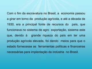 Com o fim da escravatura no Brasil, a economia passou
a girar em torno da produção agrícola, e até a década de
1930, era a principal fonte de recursos do país, que
funcionava no sistema de agro exportação, sistema este
que, devido à grande riqueza do país em ter uma
produção agrícola elevada, foi dando meios para que o
estado fornecesse as ferramentas políticas e financeiras
necessárias para implantação da indústria no Brasil.
 
