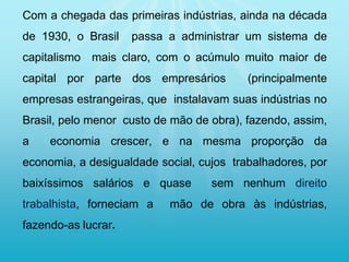 Com a chegada das primeiras indústrias, ainda na década
de 1930, o Brasil passa a administrar um sistema de
capitalismo mais claro, com o acúmulo muito maior de
capital por parte dos empresários (principalmente
empresas estrangeiras, que instalavam suas indústrias no
Brasil, pelo menor custo de mão de obra), fazendo, assim,
a economia crescer, e na mesma proporção da
economia, a desigualdade social, cujos trabalhadores, por
baixíssimos salários e quase sem nenhum direito
trabalhista, forneciam a mão de obra às indústrias,
fazendo-as lucrar.
 