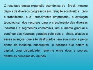 O resultado dessa expansão econômica do Brasil, mesmo
depois de diversos progressos em relação aosdireitos civis
e trabalhistas, é o crescimento empresarial, a evolução
tecnológica dos recursos para o crescimento das diversas
indústrias e segmentos comerciais, um aumento gradual e
contínuo das riquezas geradas pelo país e ainda, aliados a
esses avanços, que são desfrutados em sua maioria pelos
donos de indústria, banqueiros e pessoas que detêm o
capital, uma disparidade enorme entre ricos e pobres,
dentre as primeiras do mundo.
 