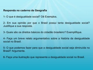 Responda no caderno de Geografia
1- O que é desigualdade social? Dê Exemplos.
2- Em sua opinião por que o Brasil possui tanta desigualdade social?
Justifique a sua resposta.
3- Quais são os direitos básicos do cidadão brasileiro? Exemplifique.
4- Faça um breve relato argumentativo sobre a história da desigualdade
social no Brasil.
5- O que podemos fazer para que a desigualdade social seja diminuída no
Brasil? Argumente.
6- Faça uma ilustração que represente a desigualdade social no Brasil.
 