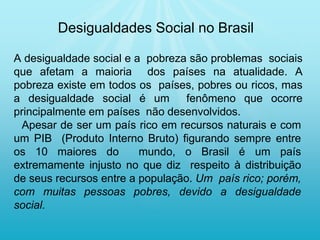 A desigualdade social e a pobreza são problemas sociais
que afetam a maioria dos países na atualidade. A
pobreza existe em todos os países, pobres ou ricos, mas
a desigualdade social é um fenômeno que ocorre
principalmente em países não desenvolvidos.
Apesar de ser um país rico em recursos naturais e com
um PIB (Produto Interno Bruto) figurando sempre entre
os 10 maiores do mundo, o Brasil é um país
extremamente injusto no que diz respeito à distribuição
de seus recursos entre a população. Um país rico; porém,
com muitas pessoas pobres, devido a desigualdade
social.
Desigualdades Social no Brasil
 