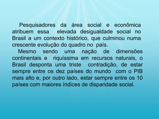 Pesquisadores da área social e econômica
atribuem essa elevada desigualdade social no
Brasil a um contexto histórico, que culminou numa
crescente evolução do quadro no país.
Mesmo sendo uma nação de dimensões
continentais e riquíssima em recursos naturais, o
Brasil desponta uma triste contradição, de estar
sempre entre os dez países do mundo com o PIB
mais alto e, por outro lado, estar sempre entre os 10
países com maiores índices de disparidade social.
 