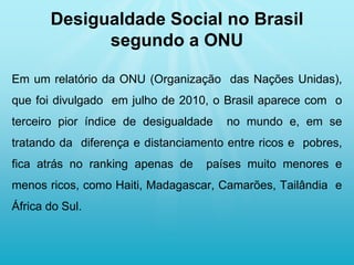 Em um relatório da ONU (Organização das Nações Unidas),
que foi divulgado em julho de 2010, o Brasil aparece com o
terceiro pior índice de desigualdade no mundo e, em se
tratando da diferença e distanciamento entre ricos e pobres,
fica atrás no ranking apenas de países muito menores e
menos ricos, como Haiti, Madagascar, Camarões, Tailândia e
África do Sul.
Desigualdade Social no Brasil
segundo a ONU
 