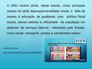 A ONU mostra ainda, nesse estudo, como principais
causas de tanta desproporcionalidade social, a falta de
acesso à educação de qualidade, uma política fiscal
injusta, baixos salários e dificuldade da população em
desfrutar de serviços básicos oferecidos pelo Estado,
como saúde, transporte público e saneamento básico.
Assistam ao vídeo:
https://www.youtube.com/watch?v=fKefI5B6rGM
 
