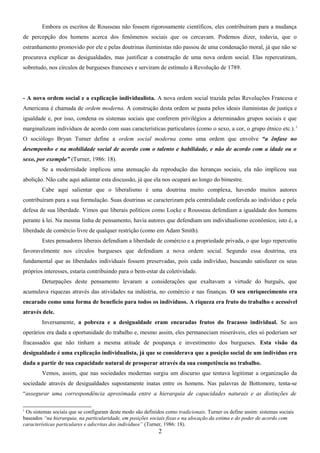 Embora os escritos de Rousseau não fossem rigorosamente científicos, eles contribuíram para a mudança
de percepção dos homens acerca dos fenômenos sociais que os cercavam. Podemos dizer, todavia, que o
estranhamento promovido por ele e pelas doutrinas iluministas não passou de uma condenação moral, já que não se
procurava explicar as desigualdades, mas justificar a construção de uma nova ordem social. Elas repercutiram,
sobretudo, nos círculos de burgueses franceses e serviram de estímulo à Revolução de 1789.

- A nova ordem social e a explicação individualista. A nova ordem social trazida pelas Revoluções Francesa e
Americana é chamada de ordem moderna. A construção desta ordem se pauta pelos ideais iluministas de justiça e
igualdade e, por isso, condena os sistemas sociais que conferem privilégios a determinados grupos sociais e que
marginalizam indivíduos de acordo com suas características particulares (como o sexo, a cor, o grupo étnico etc.). 1
O sociólogo Bryan Turner define a ordem social moderna como uma ordem que envolve “a ênfase no
desempenho e na mobilidade social de acordo com o talento e habilidade, e não de acordo com a idade ou o
sexo, por exemplo” (Turner, 1986: 18).
Se a modernidade implicou uma atenuação da reprodução das heranças sociais, ela não implicou sua
abolição. Não cabe aqui adiantar esta discussão, já que ela nos ocupará ao longo do bimestre.
Cabe aqui salientar que o liberalismo é uma doutrina muito complexa, havendo muitos autores
contribuíram para a sua formulação. Suas doutrinas se caracterizam pela centralidade conferida ao indivíduo e pela
defesa de sua liberdade. Vimos que liberais políticos como Locke e Rousseau defendiam a igualdade dos homens
perante à lei. Na mesma linha de pensamento, havia autores que defendiam um individualismo econômico, isto é, a
liberdade de comércio livre de qualquer restrição (como em Adam Smith).
Estes pensadores liberais defendiam a liberdade de comércio e a propriedade privada, o que logo repercutiu
favoravelmente nos círculos burgueses que defendiam a nova ordem social. Segundo essa doutrina, era
fundamental que as liberdades individuais fossem preservadas, pois cada indivíduo, buscando satisfazer os seus
próprios interesses, estaria contribuindo para o bem-estar da coletividade.
Deturpações deste pensamento levaram a considerações que exaltavam a virtude do burguês, que
acumulava riquezas através das atividades na indústria, no comércio e nas finanças. O seu enriquecimento era
encarado como uma forma de benefício para todos os indivíduos. A riqueza era fruto do trabalho e acessível
através dele.
Inversamente, a pobreza e a desigualdade eram encaradas frutos do fracasso individual. Se aos
operários era dada a oportunidade do trabalho e, mesmo assim, eles permaneciam miseráveis, eles só poderiam ser
fracassados que não tinham a mesma atitude de poupança e investimento dos burgueses. Esta visão da
desigualdade é uma explicação individualista, já que se considerava que a posição social de um indivíduo era
dada a partir de sua capacidade natural de prosperar através da sua competência no trabalho.
Vemos, assim, que nas sociedades modernas surgiu um discurso que tentava legitimar a organização da
sociedade através de desigualdades supostamente inatas entre os homens. Nas palavras de Bottomore, tenta-se
“assegurar uma correspondência aproximada entre a hierarquia de capacidades naturais e as distinções de
1

Os sistemas sociais que se configuram deste modo são definidos como tradicionais. Turner os define assim: sistemas sociais
baseados “na hierarquia, na particularidade, em posições sociais fixas e na alocação da estima e do poder de acordo com
características particulares e adscritas dos indivíduos” (Turner, 1986: 18).

2

 
