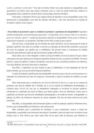 escalão, socialmente reconhecidas”2. Este tipo de doutrina liberal serviu para legitimar as desigualdades, para
apresentá-las aos homens como algo natural, exatamente como as visões de mundo tradicionais atribuíam as
desigualdades como resultado da vontade de Deus ou de privilégios familiares herdados.
Neste ponto, é importante observar que surgiram formas de legitimar as novas desigualdades sociais. Elas
apresentavam as desigualdades como fruto das decisões individuais, e não como decorrentes do conjunto de
atividades e relações sociais vigentes.

- Novas linhas de pensamento: quais as condições de produção e reprodução das desigualdades? Seguindo o
caminho deixado pelos escritos de Rousseau, para quem “a desigualdade entre os homens tinha de ser pensada a
partir das condições vigentes” 3, estudos que procuraram relacionar as desigualdades à forma como os homens se
organizavam começaram a ser produzidos. Karl Marx (1818-1883) se destaca nesse conjunto.
Para este autor, a desigualdade não era resultado das ações individuais, mas da organização do modo de
produção capitalista. Estes tipos de sociedade se baseiam na exploração da mão-de-obra assalariada expropriada
dos meios de produção: isto significa que os trabalhadores não possuem todos os instrumentos de trabalho
necessários para produzirem aquilo de que precisam para a própria sobrevivência.
Desse modo, eles se vêem obrigados a vender sua força de trabalho em troca de salários. Só que o salário
cobre apenas uma parte daquilo que os burgueses/capitalistas recebem em troca, os produtos do trabalho. Em outras
palavras, o preço do trabalho (o salário) corresponde a uma parte do que os proletários produzem nas indústrias.
Caso fosse diferente, não haveria lucro para os capitalistas.
Para Marx, o capitalismo cria uma situação na qual os trabalhadores se vêem despojados do fruto do
próprio trabalho, que é apropriado pelos burgueses/capitalistas.
O modo de produção capitalista gera uma desigualdade estrutural, já que a base de seu funcionamento é a
exploração do proletariado por parte dos burgueses, concentrando a riqueza (excedente do trabalho) nas mãos
destes.
Marx ainda aponta para a existência de um Exército Industrial de Reserva, ou seja, de um conjunto de
proletários cuja força de trabalho não é utilizada, isto é, de um conjunto de trabalhadores desempregados. A
existência desse exército faz com que os trabalhadores empregados se envolvam no processo produtivo,
submetendo-se à exploração dos donos da fábrica, pois temem perder a fonte de subsistência. Assim, para os
capitalistas, era lucrativo que houvesse trabalhadores desempregados e em estado de miséria. A desigualdade e a
pobreza, diz Marx, são fenômenos estruturais do sistema capitalista. Elas não são frutos exclusivos das ações
individuais.
Para Marx, as desigualdades estão diretamente ligadas ao modo de produção capitalista. Poderíamos dizer,
inclusive, que as desigualdades são intrínsecas a este sistema social.
Marx contribuiu para a constituição da sociologia. A essas contribuições, soma-se o estudo das
desigualdades, consideradas como fenômenos não-naturais e entendidas a partir do modo como os homens travam
relações entre si. Vale observar que, desse modo, Marx dá um passo além de Rousseau, pois abandona as

2
3

Id. Ibid.
Rezende, Maria José de. As desigualdades sociais. In: Tomazi, Nelson (org.). Iniciação à sociologia. São Paulo: Atual, 2000.

3

 