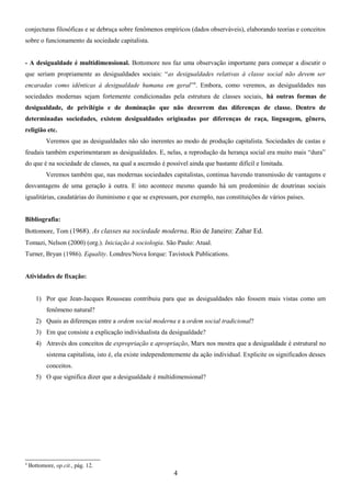 conjecturas filosóficas e se debruça sobre fenômenos empíricos (dados observáveis), elaborando teorias e conceitos
sobre o funcionamento da sociedade capitalista.
- A desigualdade é multidimensional. Bottomore nos faz uma observação importante para começar a discutir o
que seriam propriamente as desigualdades sociais: “as desigualdades relativas à classe social não devem ser
encaradas como idênticas à desigualdade humana em geral”4. Embora, como veremos, as desigualdades nas
sociedades modernas sejam fortemente condicionadas pela estrutura de classes sociais, há outras formas de
desigualdade, de privilégio e de dominação que não decorrem das diferenças de classe. Dentro de
determinadas sociedades, existem desigualdades originadas por diferenças de raça, linguagem, gênero,
religião etc.
Veremos que as desigualdades não são inerentes ao modo de produção capitalista. Sociedades de castas e
feudais também experimentaram as desigualdades. E, nelas, a reprodução da herança social era muito mais “dura”
do que é na sociedade de classes, na qual a ascensão é possível ainda que bastante difícil e limitada.
Veremos também que, nas modernas sociedades capitalistas, continua havendo transmissão de vantagens e
desvantagens de uma geração à outra. E isto acontece mesmo quando há um predomínio de doutrinas sociais
igualitárias, caudatárias do iluminismo e que se expressam, por exemplo, nas constituições de vários países.
Bibliografia:
Bottomore, Tom (1968). As classes na sociedade moderna. Rio de Janeiro: Zahar Ed.
Tomazi, Nelson (2000) (org.). Iniciação à sociologia. São Paulo: Atual.
Turner, Bryan (1986). Equality. Londres/Nova Iorque: Tavistock Publications.
Atividades de fixação:
1) Por que Jean-Jacques Rousseau contribuiu para que as desigualdades não fossem mais vistas como um
fenômeno natural?
2) Quais as diferenças entre a ordem social moderna e a ordem social tradicional?
3) Em que consiste a explicação individualista da desigualdade?
4) Através dos conceitos de expropriação e apropriação, Marx nos mostra que a desigualdade é estrutural no
sistema capitalista, isto é, ela existe independentemente da ação individual. Explicite os significados desses
conceitos.
5) O que significa dizer que a desigualdade é multidimensional?

4

Bottomore, op.cit., pág. 12.

4

 