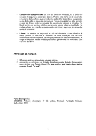 •

Conservador-corporativista: ao lado da oferta do mercado, há a oferta de
serviços de segurança social pelo Estado. Porém, esta oferta não é universal e
o montante de benefícios que um indivíduo pode obter depende de sua posição
social. Estes são os casos de Alemanha e França, mas podemos citar também
o caso do Brasil, onde há serviços de previdência públicos e privados. No
Brasil, porém, os serviços públicos geralmente são de péssima qualidade. Há
muitas críticas em relação ao custo destes serviços – expresso em uma alta
carga de impostos;

•

Liberal: os serviços de segurança social são altamente comercializados. A
oferta pública é reduzida e depende de uma avaliação dos recursos
econômicos individuais (isto é, os serviços públicos não são universalizados). A
carga de impostos nestes estados-providência geralmente são reduzidas. Este
é o caso dos EUA.

ATIVIDADES DE FIXAÇÃO:
1) Diferencie pobreza absoluta de pobreza relativa.
2) Apresente as definições de Estado Social-democrata, Estado Conservadorcorporativista e de Estado Liberal. Em sua análise, qual destes tipos está o
caso do Brasil. Por quê?

Fonte bibliográfica:
GIDDENS, Anthony. Sociologia. 4ª Ed. Lisboa, Portugal: Fundação Calouste
Gulbenkian, 2004.

2

 