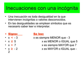 Inecuaciones con una incógnita
• Una inecuación es toda desigualdad en la que
intervienen incógnitas o valores desconocidos.
• En las desigualdades se emplean símbolos que es
necesario saber leer e interpretar.
• Signo: Se lee:
• x < - 3 x es siempre MENOR que - 3
• x ≤ 5 x es MENOR o IGUAL que 5
• x > 7 x es siempre MAYOR que 7
• x ≥ - 2 x es MAYOR o IGUAL que -
2
 