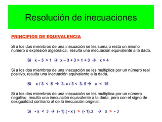 PRINCIPIOS DE EQUIVALENCIA
Si a los dos miembros de una inecuación se les suma o resta un mismo
número o expresión algebraica, resulta una inecuación equivalente a la dada.
Si x – 3 > 1  x – 3 + 3 > 1 + 3  x > 4
Si a los dos miembros de una inecuación se les multiplica por un número real
positivo, resulta una inecuación equivalente a la dada.
Si x / 3 < 5  3. x / 3 < 3. 5  x < 15
Si a los dos miembros de una inecuación se les multiplica por un número
negativo, resulta una inecuación equivalente a la dada, pero con el signo de
desigualdad contrario al de la inecuación original.
Si - x < 3  (- 1).( - x ) > (- 1).3  x > - 3
Resolución de inecuaciones
 