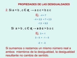 2.  Si a  < b , c  Є   R   -> a  ±  c  < b ± c Ej.  - 4 < 7 - 4 + 2,5  < 7 + 2,5 -1,5  < 9,5 Si  a > b , c  Є   R  -> a  ± c  > b ± c  Ej.   3 > -1 3 – 5  >  -1 – 5  -2  >  -3  Si sumamos o restamos un mismo número real a ambos  miembros de la desigualdad, la desigualdad resultante no cambia de sentido.   PROPIEDADES DE LAS DESIGUALDADES 
