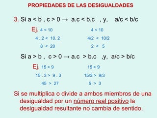 3.  Si a  < b , c > 0 ->  a.c < b.c  , y,  a/c < b/c Ej.  4 < 10  4 < 10 4 . 2 <  10. 2  4/2  <  10/2 8  <  20  2  <  5 Si a > b ,  c > 0 -> a.c  > b.c  ,y,  a/c > b/c Ej.  15 > 9  15 > 9 15 . 3 >  9 . 3  15/3 >  9/3 45  >  27  5  >  3 Si se multiplica o divide a ambos miembros de una desigualdad por un  número real positivo  la desigualdad resultante no cambia de sentido. PROPIEDADES DE LAS DESIGUALDADES 