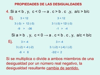 4.  Si a  < b , y,  c < 0 -> a . c > b . c  ,y,  a/c > b/c Ej.  3 < 12  3 < 12 3 (-3)  >  12 (-3)  3 / (-3) > 12/ (-3) -9  >  -36  -1  >  -4 Si a > b  , y,  c < 0 -> a . c < b . c , y,  a/c < b/c Ej.   3 > -4  3 > -4 3 (-2) < -4 (-2)  3 / (-2) < (-4) / (-2) -6  <  8  -3/2 <  2 Si se multiplica o divide a ambos miembros de una desigualdad por un número real negativo, la desigualdad resultante  cambia de sentido. PROPIEDADES DE LAS DESIGUALDADES 