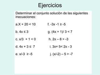Ejercicios
Determinar el conjunto solución de las siguientes
inecuaciones:

a.X + 20 < 10        f. -3x -1 ≥ -5

b. 4x ≤ 3            g. (4x + 1)/ 3 < 7

c. x/3 + 1 < 0        h. 2x – 8 > -3

d. 4x + 3 ≤ 7          i. 3x+ 5< 2x - 3

e. x/-3 ≥ -5           j. (x/-2) – 5 > -7
 